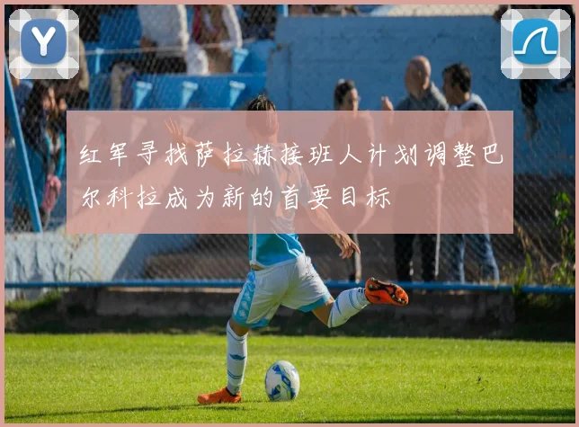 红军寻找萨拉赫接班人计划调整巴尔科拉成为新的首要目标