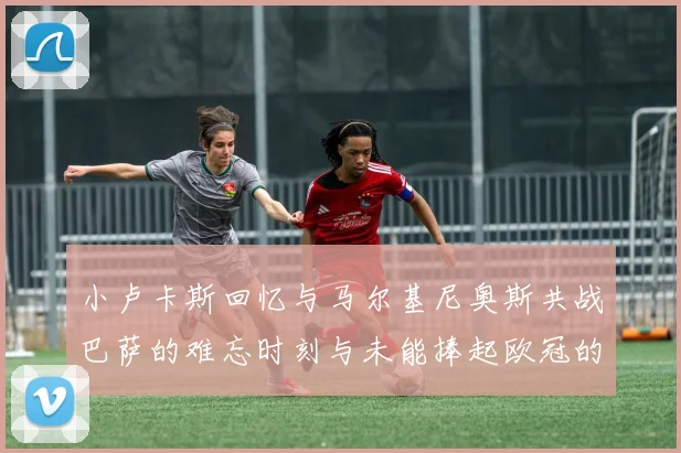 小卢卡斯回忆与马尔基尼奥斯共战巴萨的难忘时刻与未能捧起欧冠的遗憾