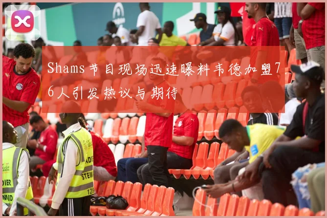 Shams节目现场迅速曝料韦德加盟76人引发热议与期待