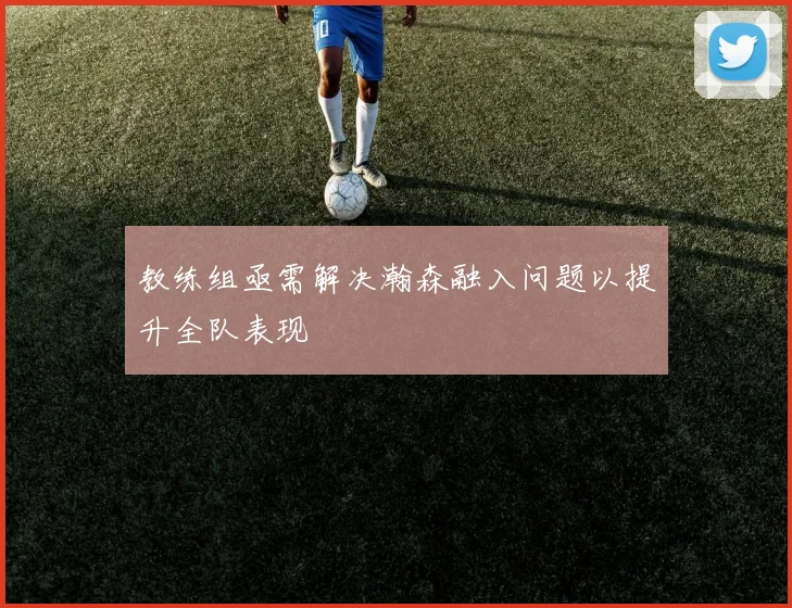 教练组亟需解决瀚森融入问题以提升全队表现
