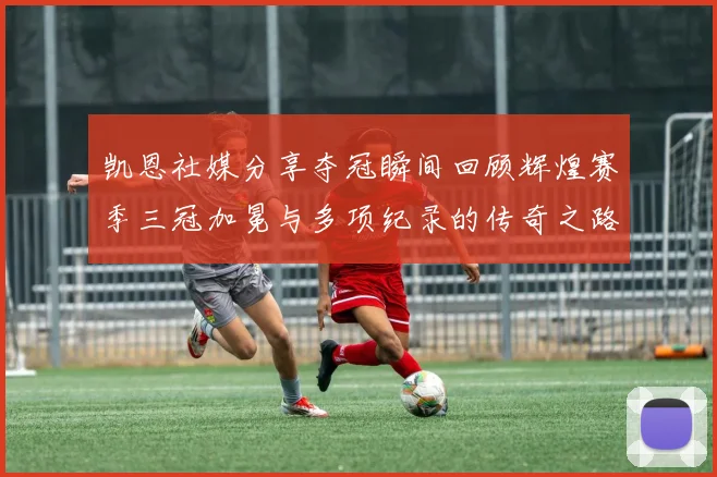 凯恩社媒分享夺冠瞬间回顾辉煌赛季三冠加冕与多项纪录的传奇之路