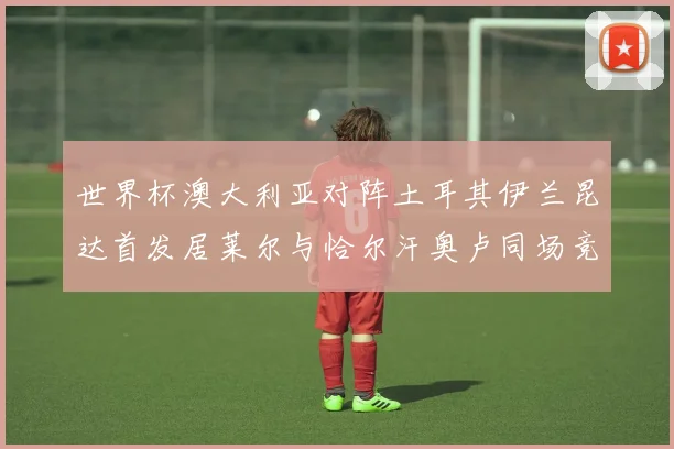 世界杯澳大利亚对阵土耳其伊兰昆达首发居莱尔与恰尔汗奥卢同场竞技