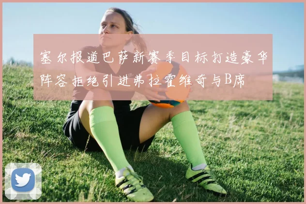 塞尔报道巴萨新赛季目标打造豪华阵容拒绝引进弗拉霍维奇与B席