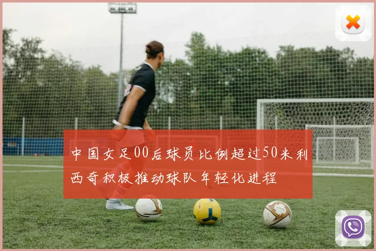中国女足00后球员比例超过50米利西奇积极推动球队年轻化进程