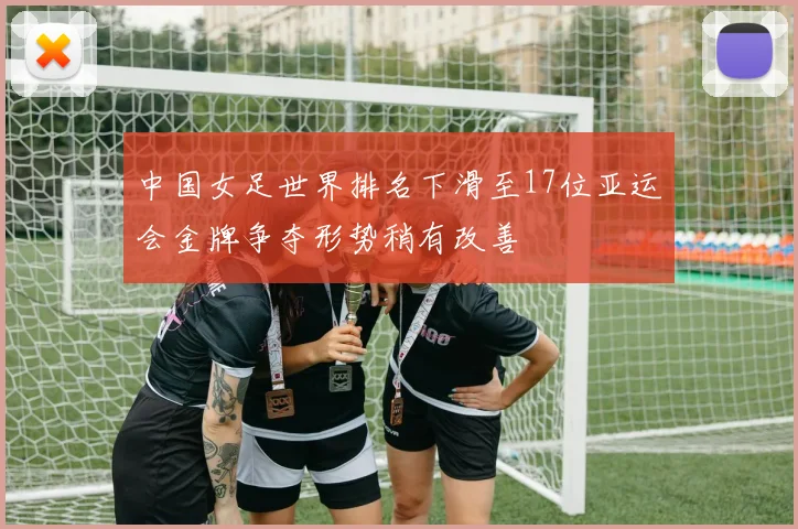 中国女足世界排名下滑至17位亚运会金牌争夺形势稍有改善