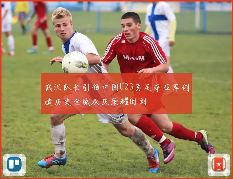 武汉队长引领中国U23男足夺亚军创造历史全城欢庆荣耀时刻