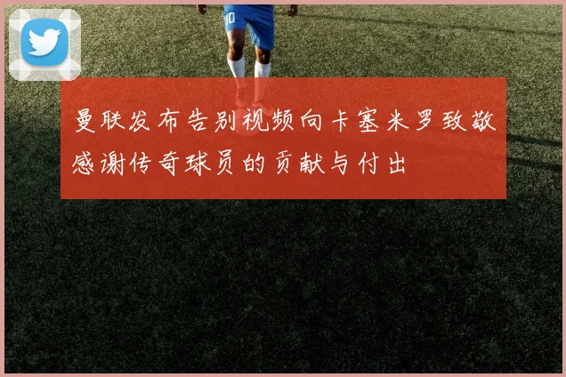曼联发布告别视频向卡塞米罗致敬感谢传奇球员的贡献与付出
