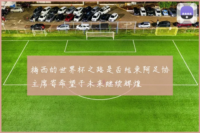 梅西的世界杯之路是否结束阿足协主席寄希望于未来继续辉煌