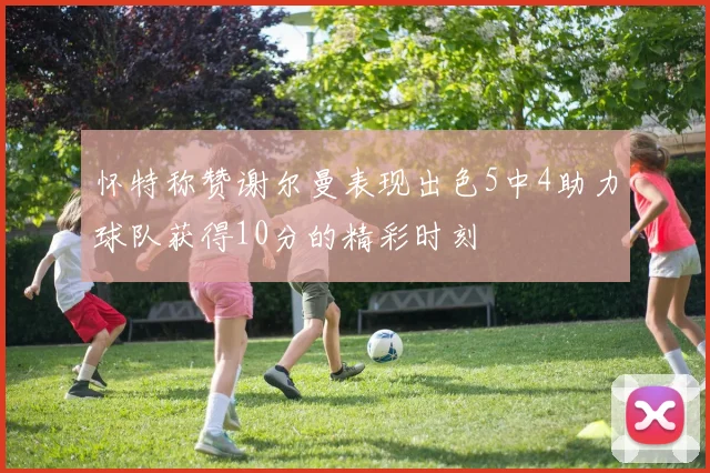 怀特称赞谢尔曼表现出色5中4助力球队获得10分的精彩时刻