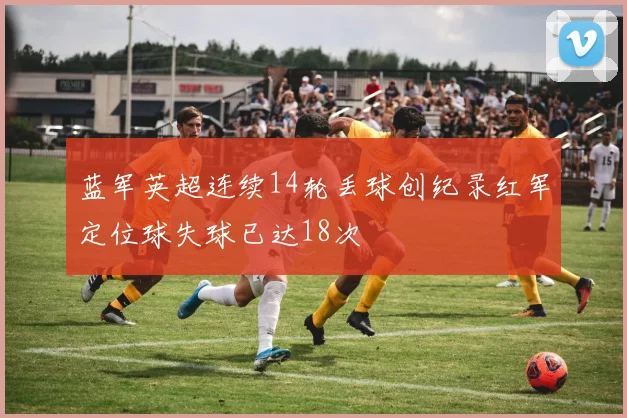 蓝军英超连续14轮丢球创纪录红军定位球失球已达18次