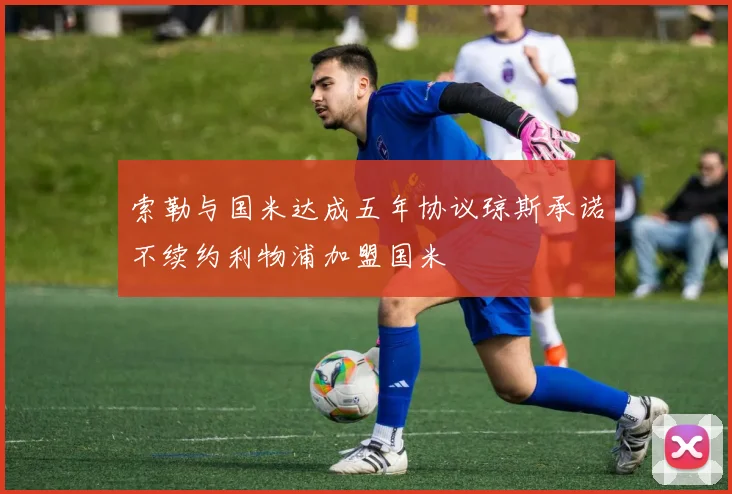 索勒与国米达成五年协议琼斯承诺不续约利物浦加盟国米
