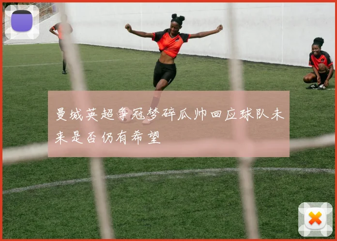 曼城英超争冠梦碎瓜帅回应球队未来是否仍有希望