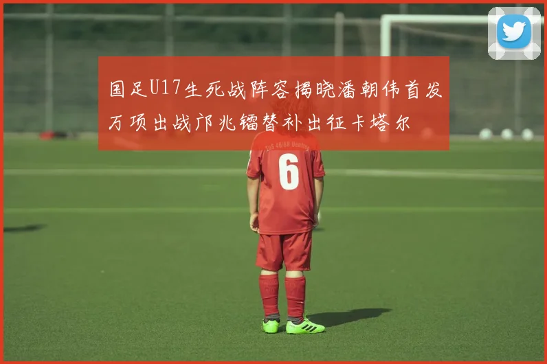 国足U17生死战阵容揭晓潘朝伟首发万项出战邝兆镭替补出征卡塔尔