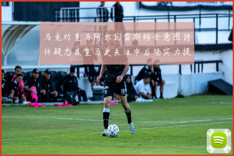 马竞对皇马阿尔瓦雷斯转会意图持怀疑态度皇马更关注中后场实力提升