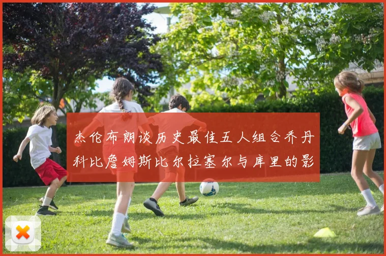 杰伦布朗谈历史最佳五人组合乔丹科比詹姆斯比尔拉塞尔与库里的影响力