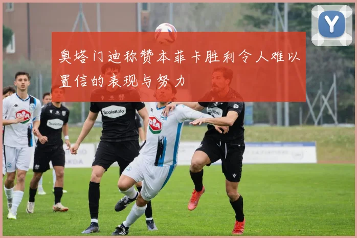 奥塔门迪称赞本菲卡胜利令人难以置信的表现与努力