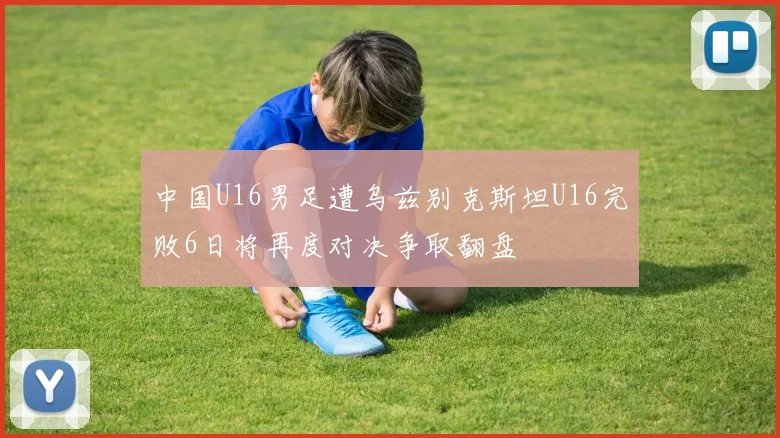 中国U16男足遭乌兹别克斯坦U16完败6日将再度对决争取翻盘