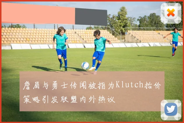 詹眉与勇士传闻被指为Klutch抬价策略引发联盟内外热议