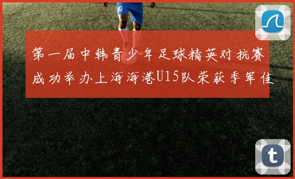 第一届中韩青少年足球精英对抗赛成功举办上海海港U15队荣获季军佳绩