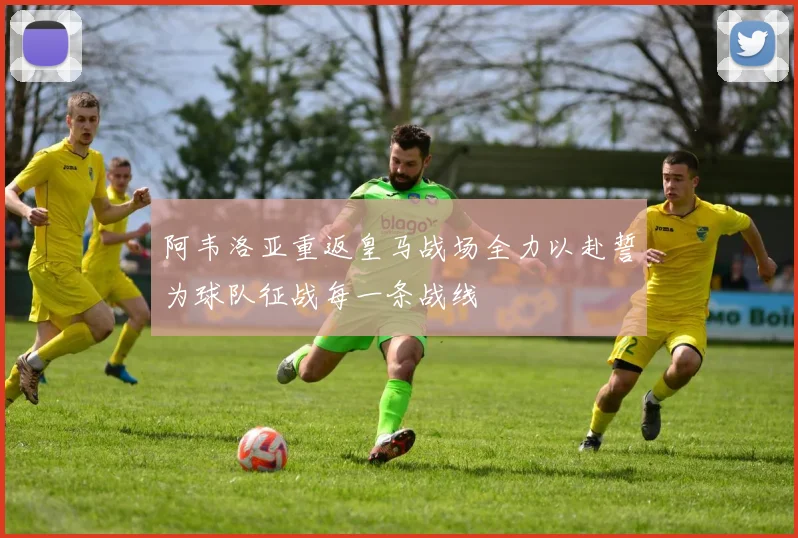 阿韦洛亚重返皇马战场全力以赴誓为球队征战每一条战线