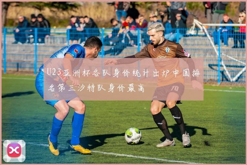 U23亚洲杯各队身价统计出炉中国排名第三沙特队身价最高