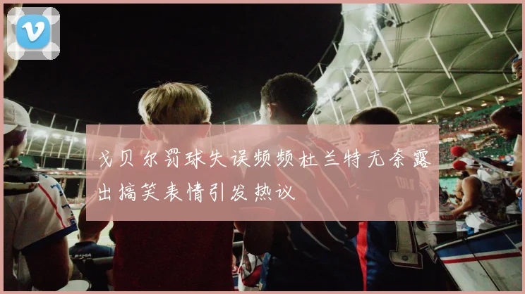 戈贝尔罚球失误频频杜兰特无奈露出搞笑表情引发热议