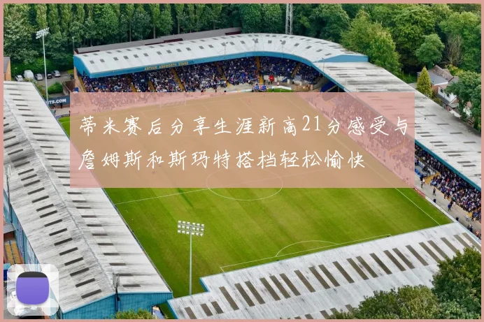 蒂米赛后分享生涯新高21分感受与詹姆斯和斯玛特搭档轻松愉快