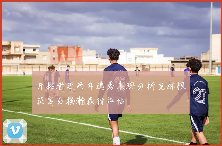 开拓者近两年选秀表现分析克林根获高分杨瀚森待评估