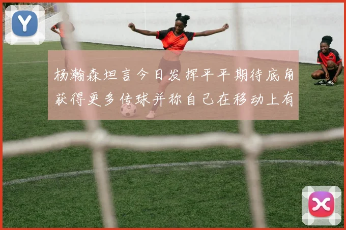 杨瀚森坦言今日发挥平平期待底角获得更多传球并称自己在移动上有所进步