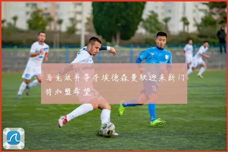 马竞放弃争夺埃德森曼联迎来新门将加盟希望